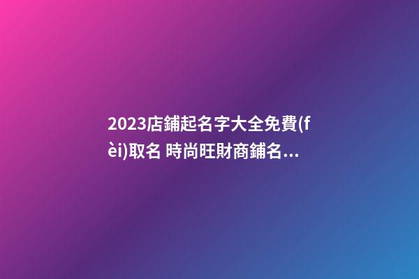 2023店鋪起名字大全免費(fèi)取名 時尚旺財商鋪名稱精選,起名之家-第1張-店鋪起名-玄機(jī)派